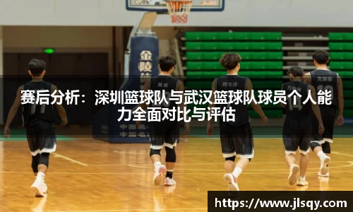 赛后分析：深圳篮球队与武汉篮球队球员个人能力全面对比与评估