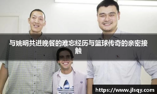 与姚明共进晚餐的难忘经历与篮球传奇的亲密接触
